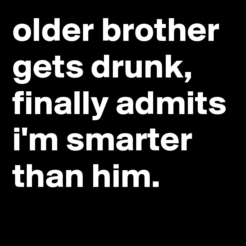 older brother gets drunk, finally admits i'm smarter than him.