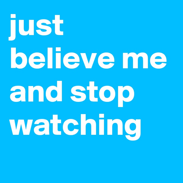 just believe me and stop watching