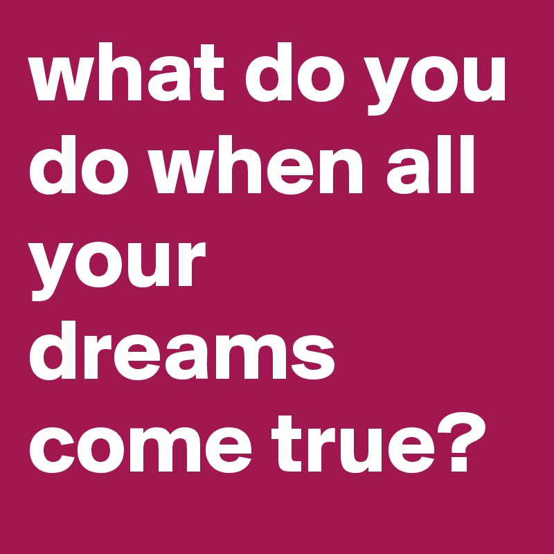 what do you do when all your dreams come true? 