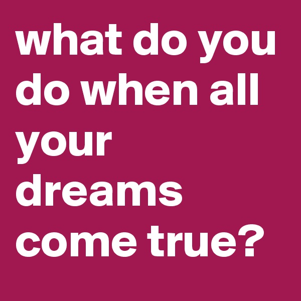what do you do when all your dreams come true? 