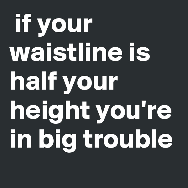  if your waistline is half your height you're in big trouble