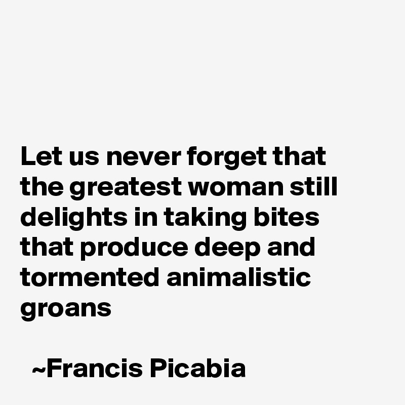 



Let us never forget that the greatest woman still delights in taking bites that produce deep and tormented animalistic groans                                                                                                          ~Francis Picabia