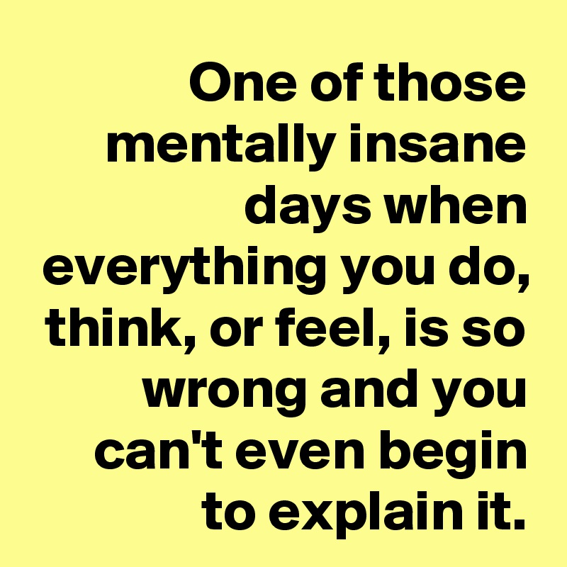 One of those mentally insane days when everything you do, think, or feel, is so wrong and you can't even begin to explain it.