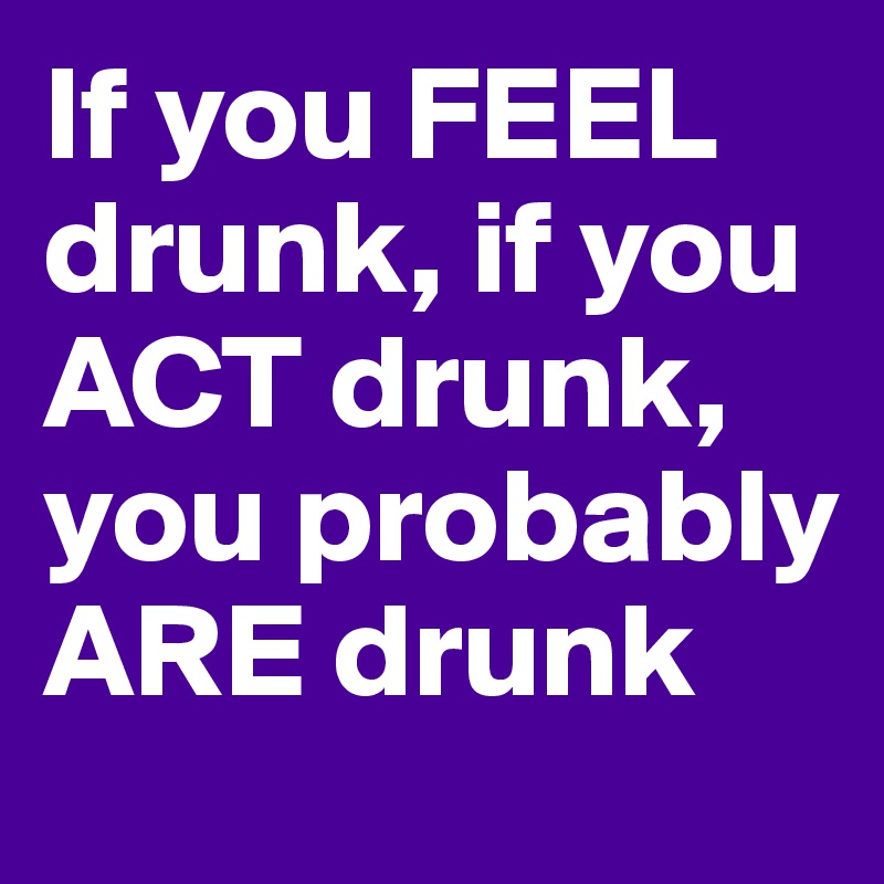 If you FEEL drunk, if you ACT drunk, you probably ARE drunk