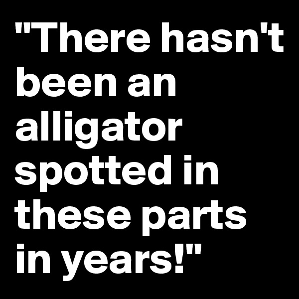 "There hasn't been an alligator spotted in these parts in years!"