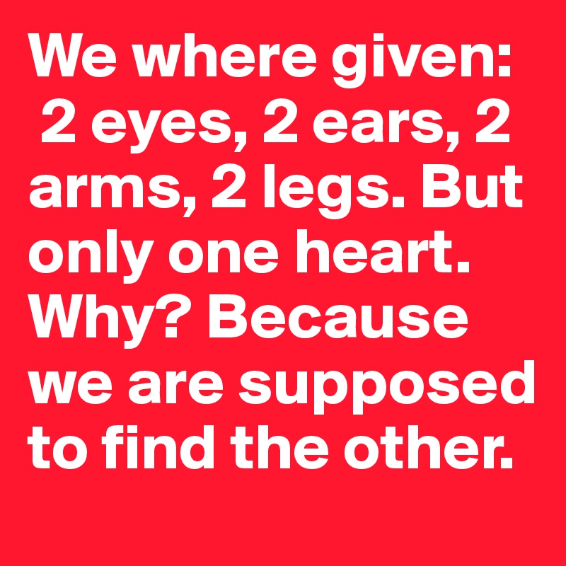 We where given:
 2 eyes, 2 ears, 2 arms, 2 legs. But only one heart. Why? Because we are supposed to find the other.