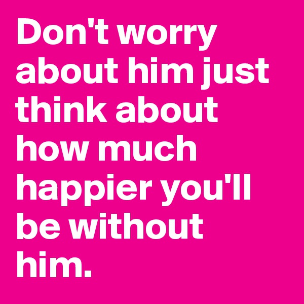 Don't worry about him just think about how much happier you'll be without him.