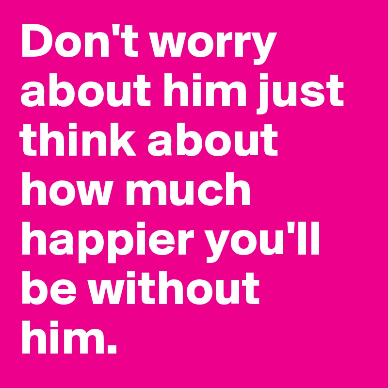 Don't worry about him just think about how much happier you'll be without him.