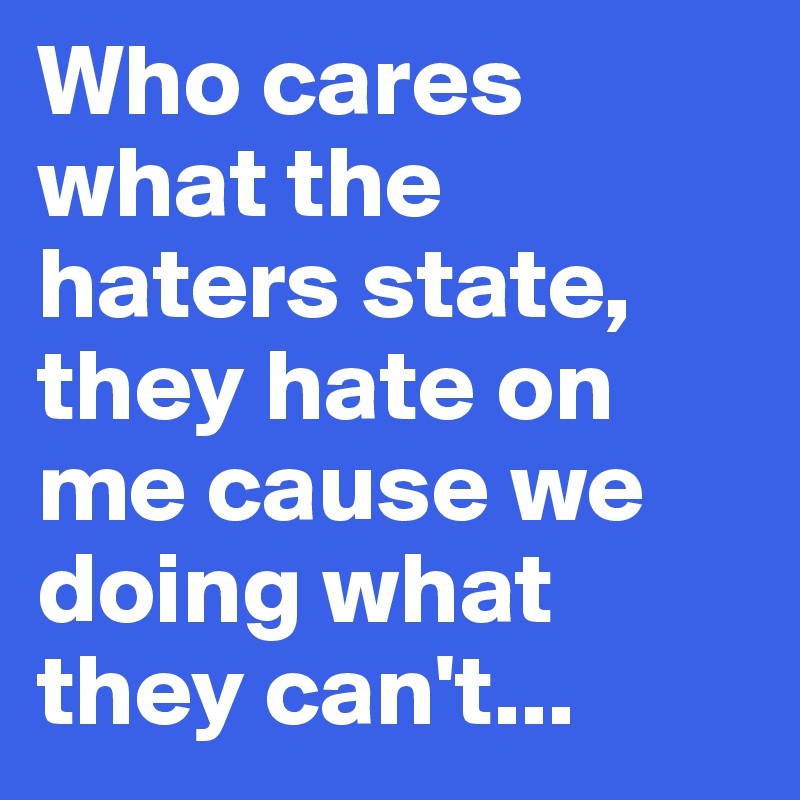 Who cares what the  haters state,
they hate on me cause we doing what they can't...