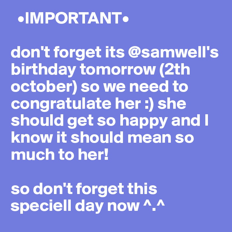   •IMPORTANT•

don't forget its @samwell's birthday tomorrow (2th october) so we need to congratulate her :) she should get so happy and I know it should mean so much to her! 

so don't forget this speciell day now ^.^ 