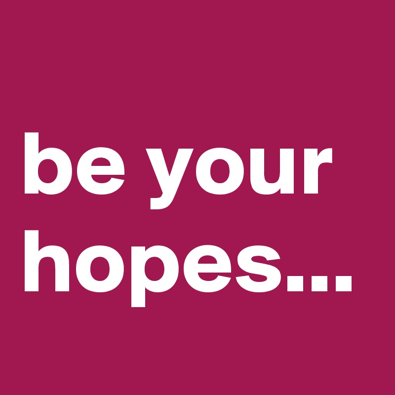 
be your hopes...