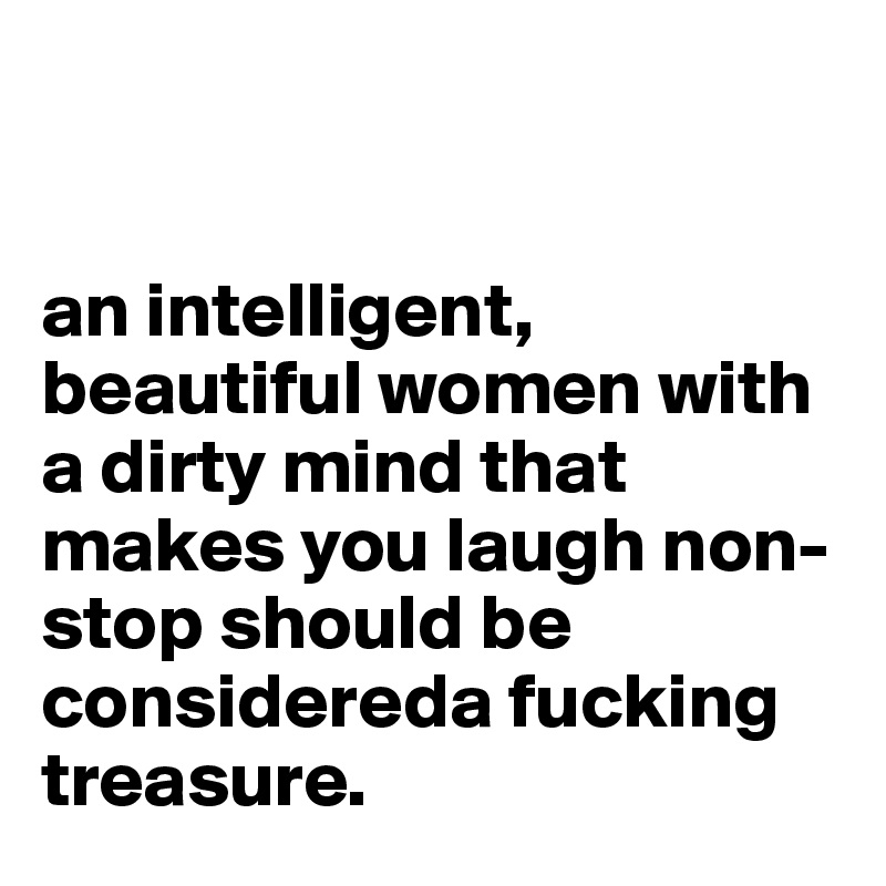 


an intelligent, beautiful women with a dirty mind that makes you laugh non-stop should be considereda fucking treasure.