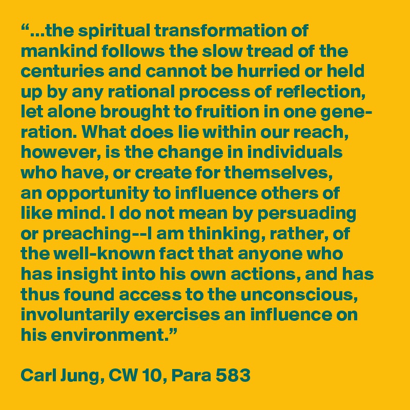 “...the spiritual transformation of mankind follows the slow tread of the centuries and cannot be hurried or held up by any rational process of reflection, let alone brought to fruition in one gene- ration. What does lie within our reach, however, is the change in individuals 
who have, or create for themselves, 
an opportunity to influence others of 
like mind. I do not mean by persuading 
or preaching--I am thinking, rather, of 
the well-known fact that anyone who 
has insight into his own actions, and has 
thus found access to the unconscious, involuntarily exercises an influence on his environment.” 

Carl Jung, CW 10, Para 583