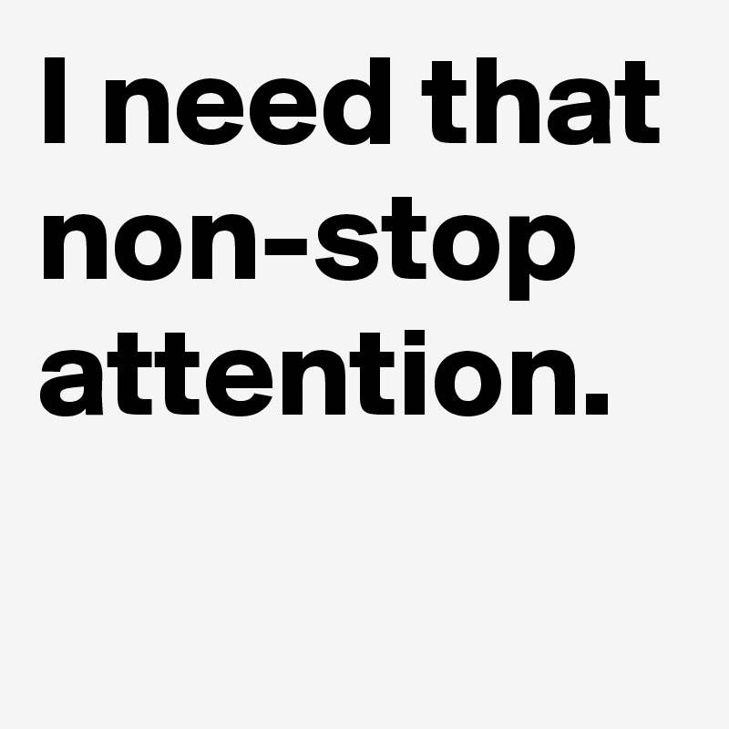I need that non-stop attention.

