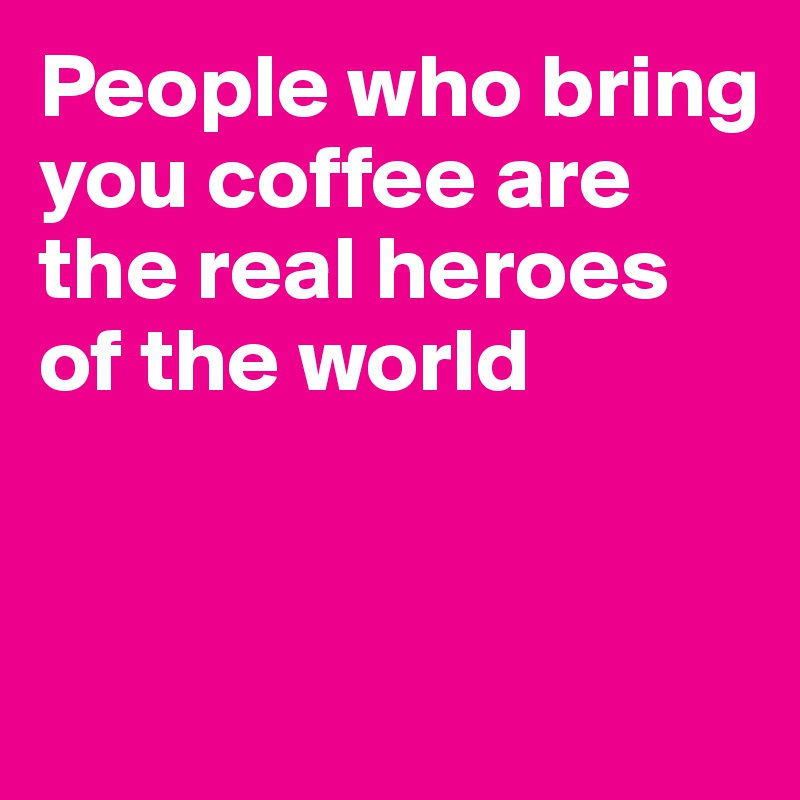 People who bring you coffee are the real heroes of the world


