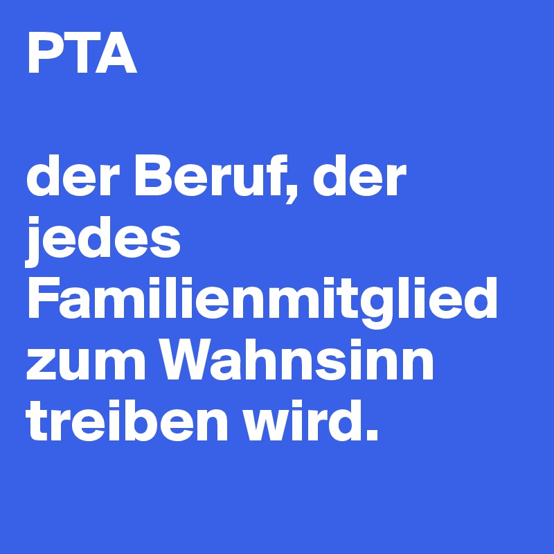 PTA 

der Beruf, der jedes Familienmitglied zum Wahnsinn treiben wird.
