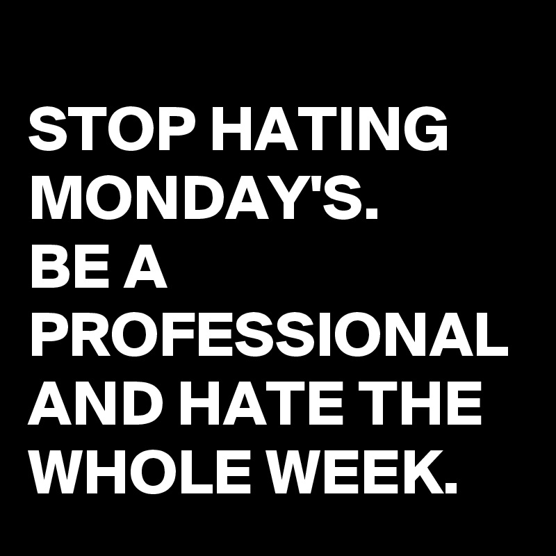 
STOP HATING MONDAY'S.
BE A PROFESSIONAL AND HATE THE WHOLE WEEK.