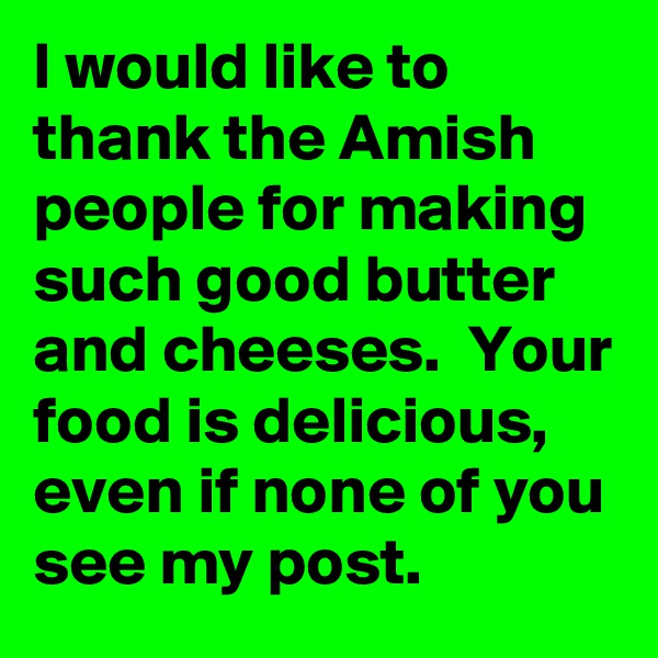 I would like to thank the Amish people for making such good butter and cheeses.  Your food is delicious,  even if none of you see my post. 
