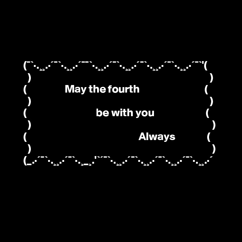 



     (¯`·.¸¸.·´¯`·.¸¸.·´¯¯`·.¸¸.·´¯`·.¸¸.·´¯`·.¸¸.·´¯`·.¸¸.·´¯`'(
       )                                                                                )     
     (                 May the fourth                             (   
       )                                                                                )
     (                               be with you                       (        
       )                                                                                 )
     (                                                  Always              (
       )                                                                                 )
     (_.·´¯`·.¸¸.·´¯`·.¸_¸.'`´¯`·.¸¸.·´¯`·.¸¸.·´¯`·.¸¸.·´¯`·.¸¸.·´




 