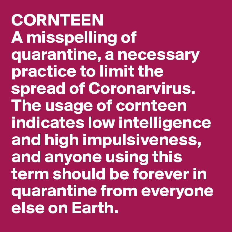 CORNTEEN
A misspelling of quarantine, a necessary practice to limit the spread of Coronarvirus. The usage of cornteen indicates low intelligence and high impulsiveness, and anyone using this term should be forever in quarantine from everyone else on Earth.