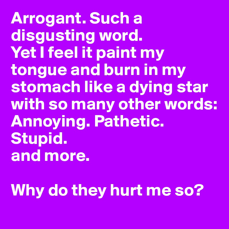 Arrogant. Such a disgusting word.
Yet I feel it paint my tongue and burn in my stomach like a dying star with so many other words:
Annoying. Pathetic. Stupid. 
and more.

Why do they hurt me so? 