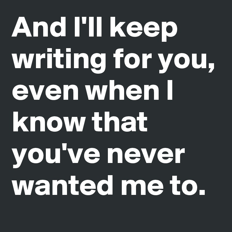 And I'll keep writing for you, even when I know that you've never wanted me to.