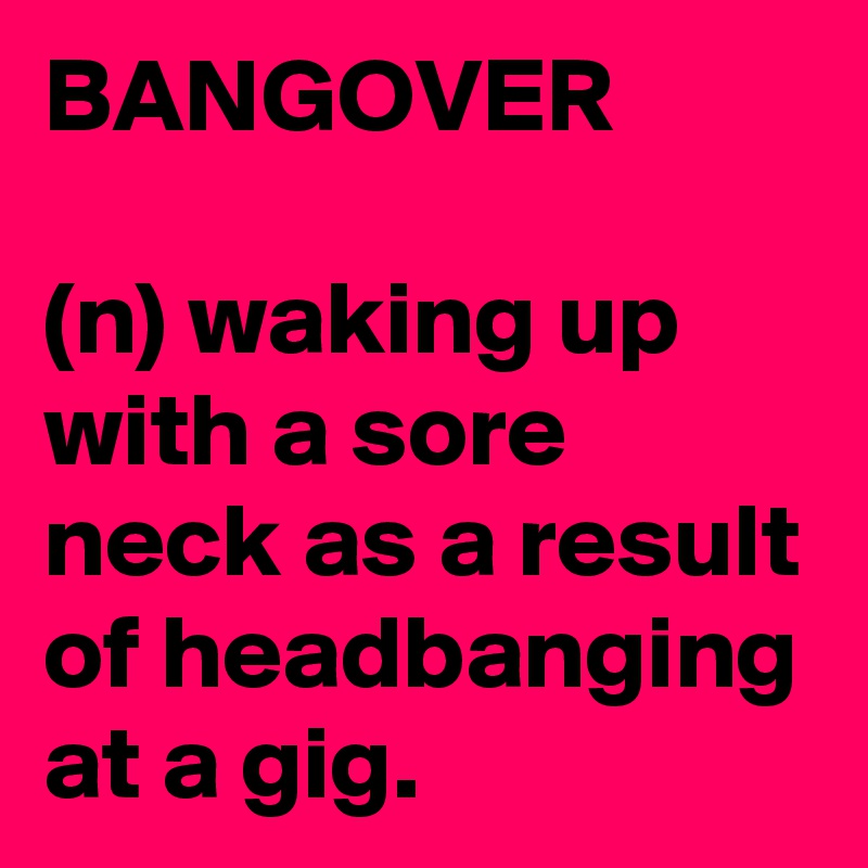 BANGOVER

(n) waking up with a sore neck as a result of headbanging at a gig.