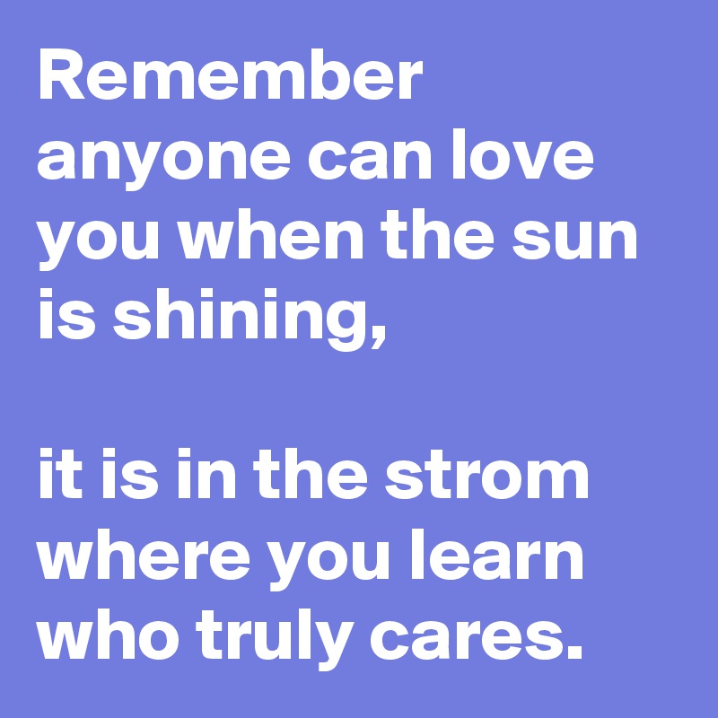 Remember anyone can love you when the sun is shining, 

it is in the strom where you learn who truly cares.