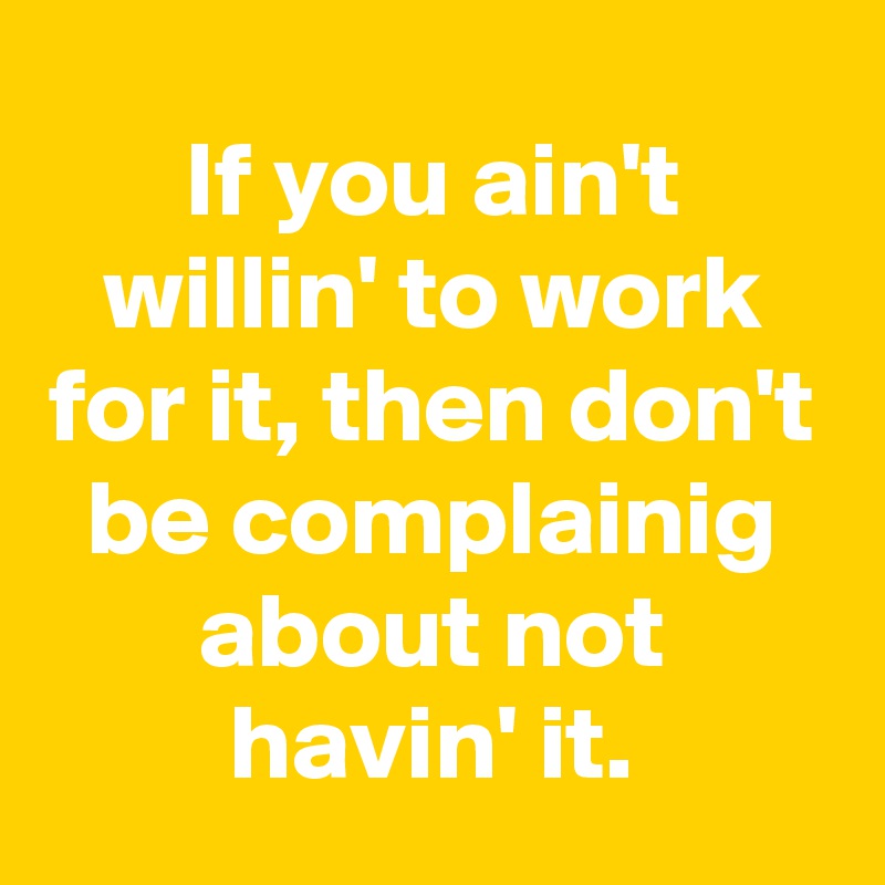 If you ain't willin' to work for it, then don't be complainig about not havin' it.
