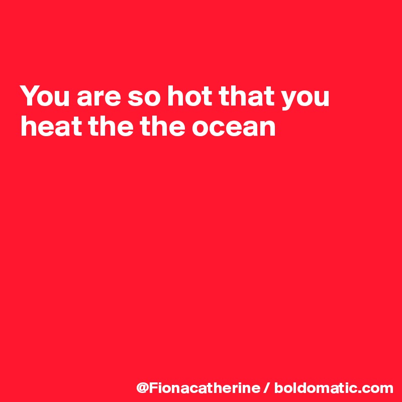 

You are so hot that you
heat the the ocean







