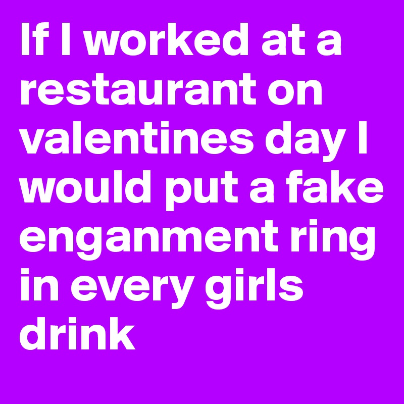 If I worked at a restaurant on valentines day I would put a fake enganment ring in every girls drink