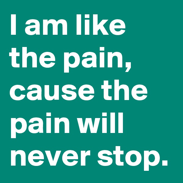 I am like the pain, cause the pain will never stop.
