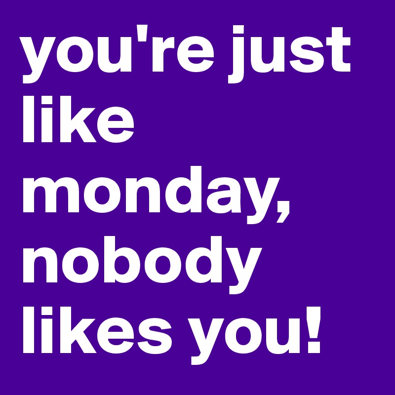 you're just like monday, nobody likes you!