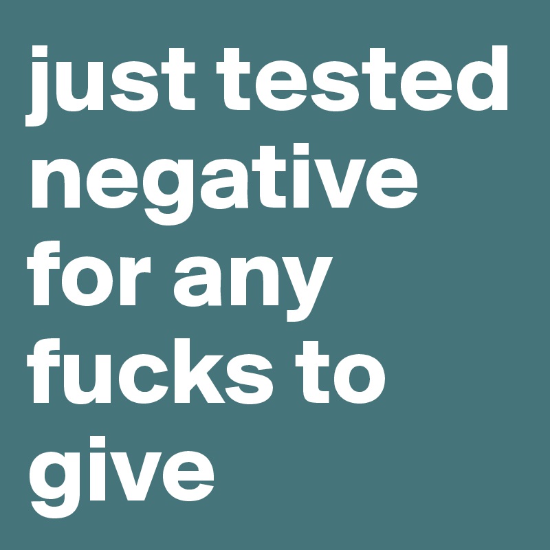 just tested negative for any fucks to give