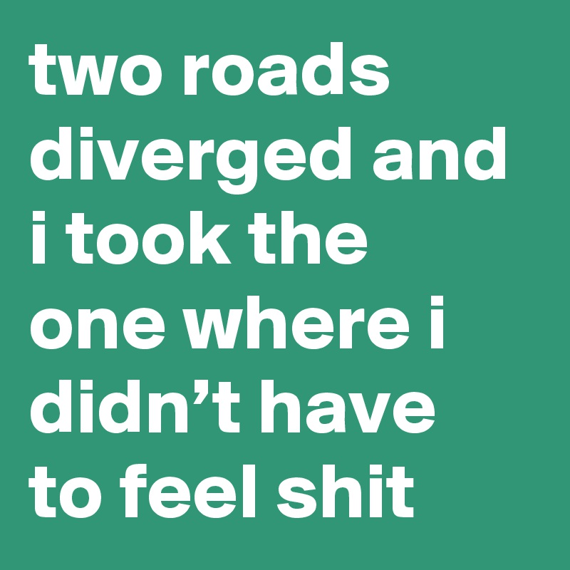two roads diverged and i took the one where i didn’t have to feel shit