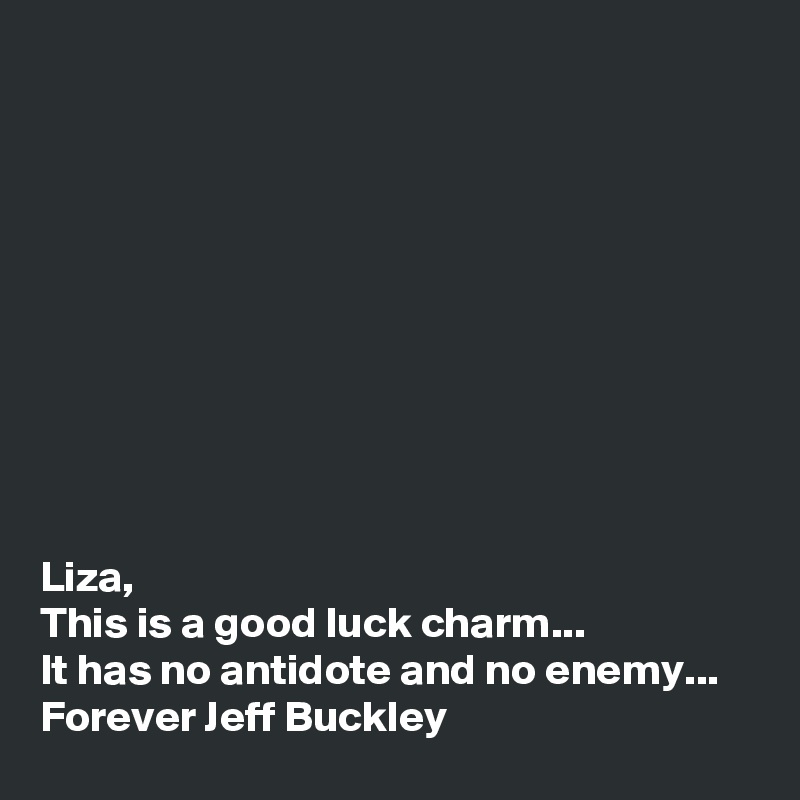 










Liza,
This is a good luck charm...
It has no antidote and no enemy...
Forever Jeff Buckley