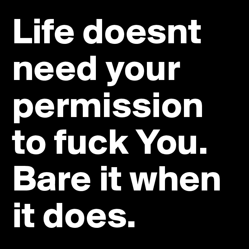 Life doesnt need your permission to fuck You. Bare it when it does. 