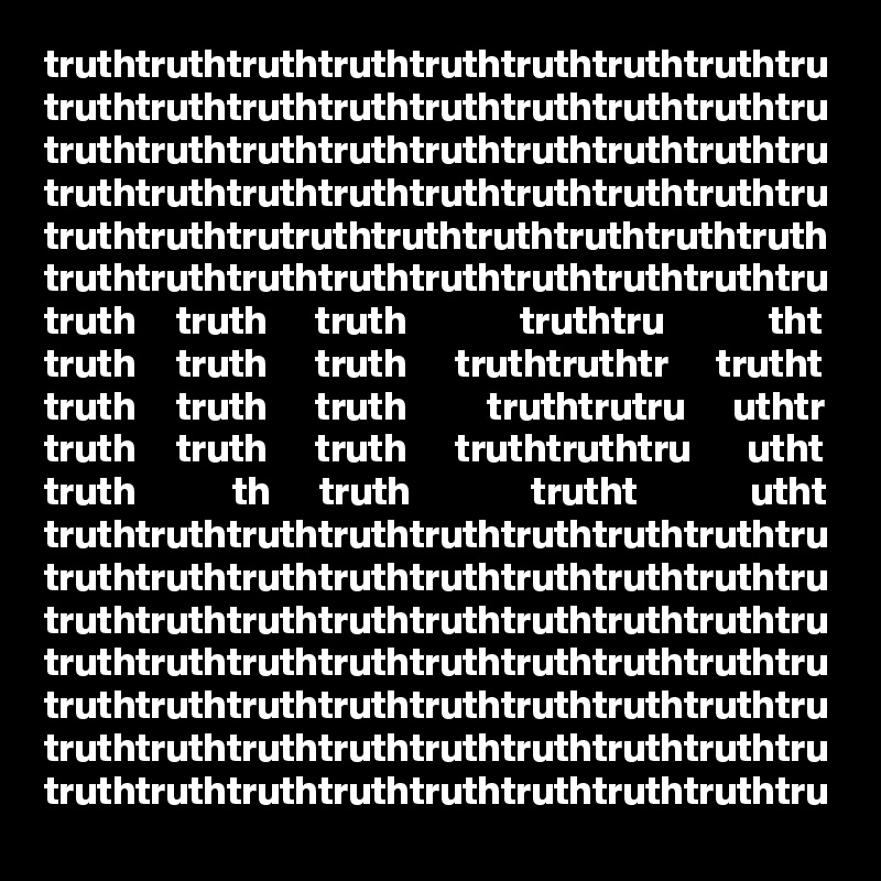 truthtruthtruthtruthtruthtruthtruthtruthtru
truthtruthtruthtruthtruthtruthtruthtruthtru
truthtruthtruthtruthtruthtruthtruthtruthtru
truthtruthtruthtruthtruthtruthtruthtruthtru
truthtruthtrutruthtruthtruthtruthtruthtruth
truthtruthtruthtruthtruthtruthtruthtruthtru
truth     truth      truth              truthtru             tht
truth     truth      truth      truthtruthtr      trutht
truth     truth      truth          truthtrutru      uthtr
truth     truth      truth      truthtruthtru       utht
truth            th      truth               trutht              utht
truthtruthtruthtruthtruthtruthtruthtruthtru
truthtruthtruthtruthtruthtruthtruthtruthtru
truthtruthtruthtruthtruthtruthtruthtruthtru
truthtruthtruthtruthtruthtruthtruthtruthtru
truthtruthtruthtruthtruthtruthtruthtruthtru
truthtruthtruthtruthtruthtruthtruthtruthtru
truthtruthtruthtruthtruthtruthtruthtruthtru