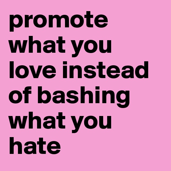 promote what you love instead of bashing what you hate