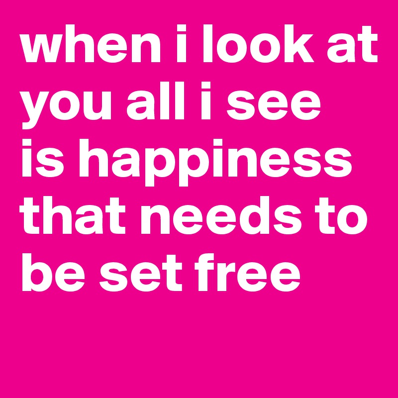 when i look at you all i see is happiness that needs to be set free
