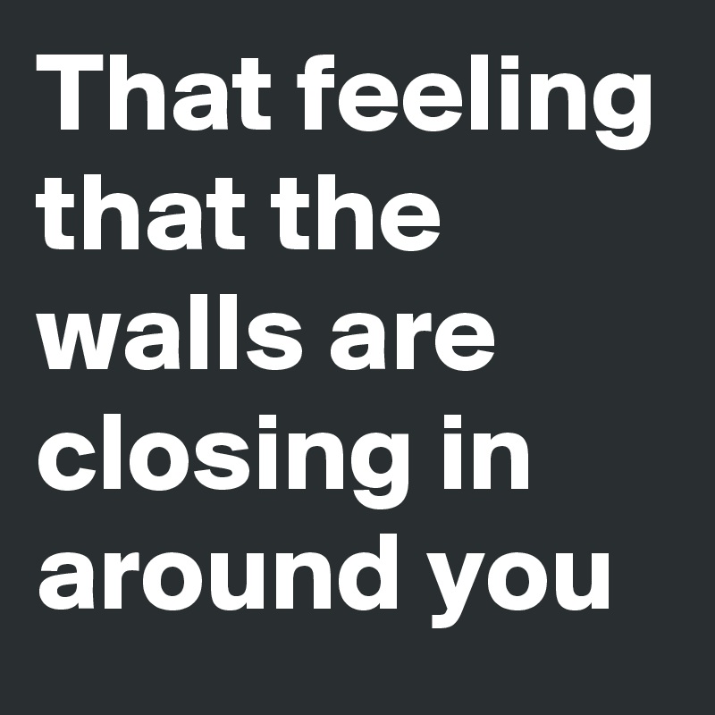 That feeling that the walls are closing in around you