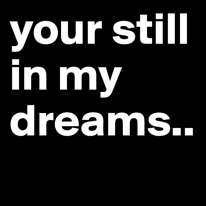 your still in my dreams..
