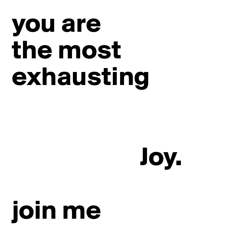 you are
the most exhausting


                        Joy.

join me