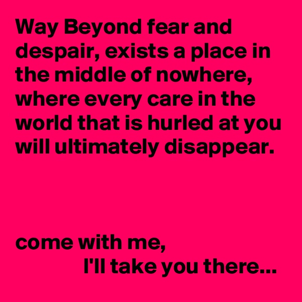 Way Beyond fear and despair, exists a place in the middle of nowhere, where every care in the world that is hurled at you will ultimately disappear.



come with me,
               I'll take you there...