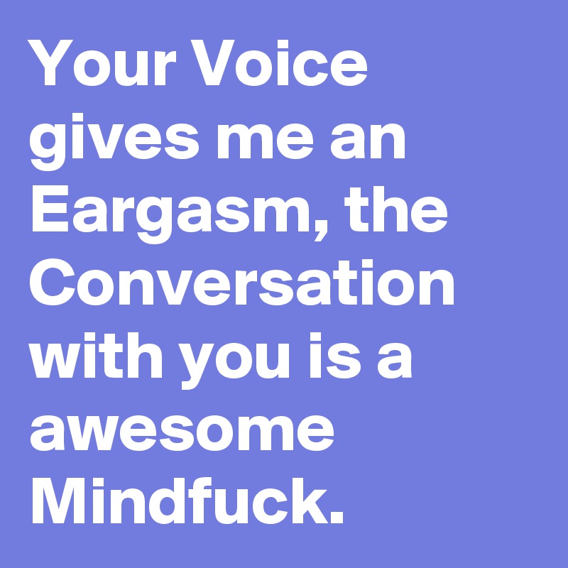 Your Voice gives me an Eargasm, the Conversation with you is a awesome Mindfuck.
