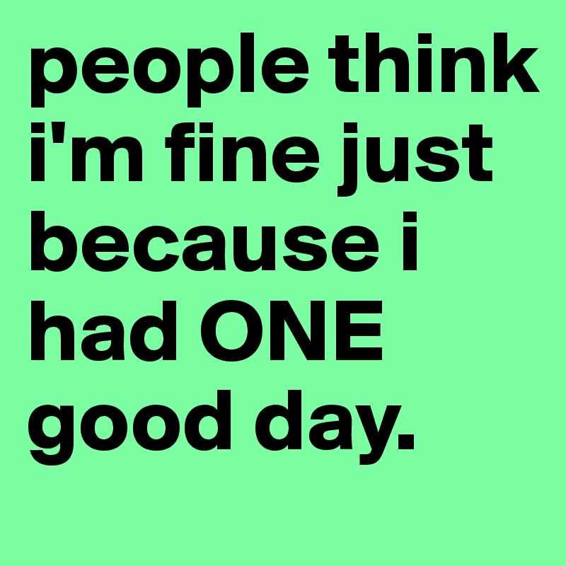 people think i'm fine just because i had ONE good day.