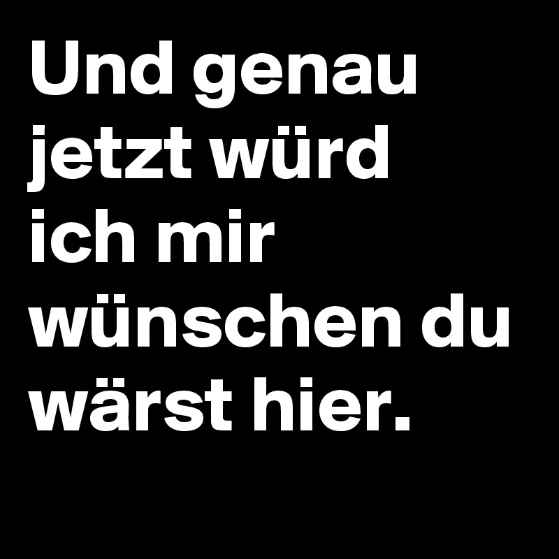 Und genau jetzt würd ich mir wünschen du wärst hier.  