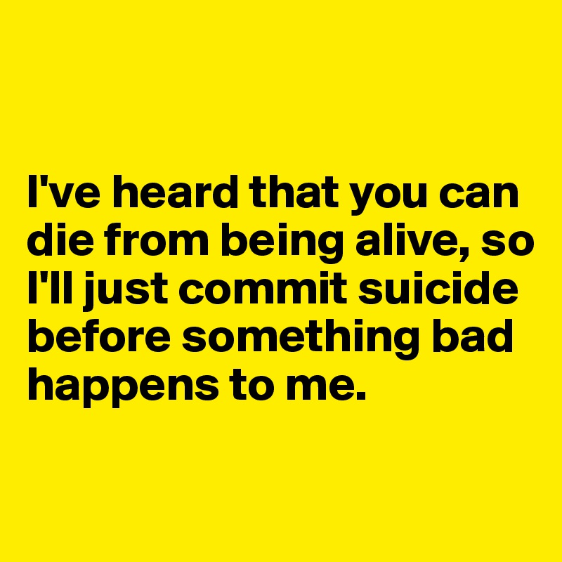


I've heard that you can die from being alive, so I'll just commit suicide before something bad happens to me.

