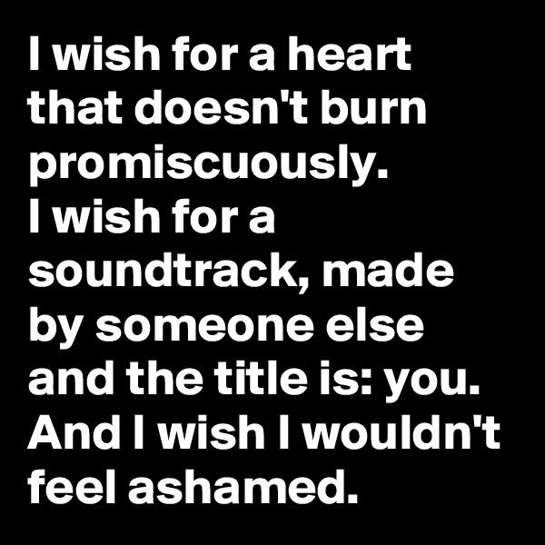 I wish for a heart that doesn't burn promiscuously.
I wish for a soundtrack, made by someone else and the title is: you.
And I wish I wouldn't feel ashamed. 