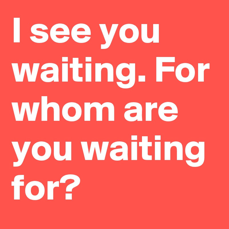 I see you waiting. For whom are you waiting for?